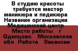 В студию красоты требуется мастер маникюра и педикюра › Название организации ­ Медицинский центр › Место работы ­ г. Одинцово - Московская обл. Работа » Вакансии   